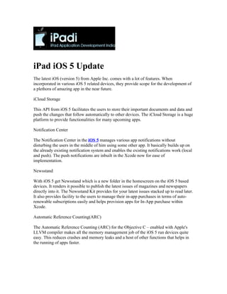 iPad iOS 5 Update
The latest iOS (version 5) from Apple Inc. comes with a lot of features. When
incorporated in various iOS 5 related devices, they provide scope for the development of
a plethora of amazing app in the near future.

iCloud Storage

This API from iOS 5 facilitates the users to store their important documents and data and
push the changes that follow automatically to other devices. The iCloud Storage is a huge
platform to provide functionalities for many upcoming apps.

Notification Center

The Notification Center in the iOS 5 manages various app notifications without
disturbing the users in the middle of him using some other app. It basically builds up on
the already existing notification system and enables the existing notifications work (local
and push). The push notifications are inbuilt in the Xcode now for ease of
implementation.

Newsstand

With iOS 5 get Newsstand which is a new folder in the homescreen on the iOS 5 based
devices. It renders it possible to publish the latest issues of magazines and newspapers
directly into it. The Newsstand Kit provides for your latest issues stacked up to read later.
It also provides facility to the users to manage their in-app purchases in terms of auto-
renewable subscriptions easily and helps provision apps for In-App purchase within
Xcode.

Automatic Reference Counting(ARC)

The Automatic Reference Counting (ARC) for the Objective C – enabled with Apple's
LLVM compiler makes all the memory management job of the iOS 5 run devices quite
easy. This reduces crashes and memory leaks and a host of other functions that helps in
the running of apps faster.
 