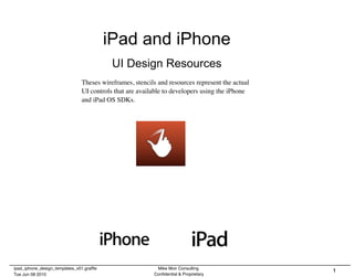 iPad and iPhone
                                           UI Design Resources
                               Theses wireframes, stencils and resources represent the actual
                               UI controls that are available to developers using the iPhone
                               and iPad OS SDKs.




ipad_iphone_design_templates_v01.grafﬂe                   Mike Moir Consulting
                                                                                                1
Tue Jun 08 2010                                          Conﬁdential & Proprietary
 