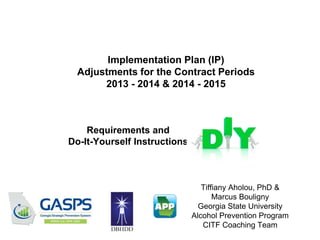 Implementation Plan (IP)
Adjustments for the Contract Periods
2013 - 2014 & 2014 - 2015
Tiffiany Aholou, PhD &
Marcus Bouligny
Georgia State University
Alcohol Prevention Program
CITF Coaching Team
Requirements and
Do-It-Yourself Instructions
 