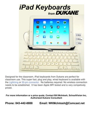 Designed for the classroom, iPad keyboards from Dukane are perfect for 
classroom use. This super fast, plug and play, wired keyboard is available with 
the Lightning or 30-pin connector. No batteries required. No wireless connection 
needs to be established. It has been Apple MFI tested and is very competively 
priced. 
For more information or a price quote, Contact Bill McIntosh, SchoolVision Inc, 
Authorized Dukane Consultant 
Phone: 843-442-8888 Email: WKMcIntosh@Comcast.net 
