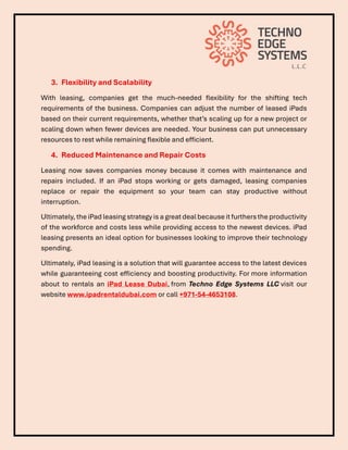 3. Flexibility and Scalability
With leasing, companies get the much-needed flexibility for the shifting tech
requirements of the business. Companies can adjust the number of leased iPads
based on their current requirements, whether that’s scaling up for a new project or
scaling down when fewer devices are needed. Your business can put unnecessary
resources to rest while remaining flexible and efficient.
4. Reduced Maintenance and Repair Costs
Leasing now saves companies money because it comes with maintenance and
repairs included. If an iPad stops working or gets damaged, leasing companies
replace or repair the equipment so your team can stay productive without
interruption.
Ultimately, the iPad leasing strategy is a great deal because it furthers the productivity
of the workforce and costs less while providing access to the newest devices. iPad
leasing presents an ideal option for businesses looking to improve their technology
spending.
Ultimately, iPad leasing is a solution that will guarantee access to the latest devices
while guaranteeing cost efficiency and boosting productivity. For more information
about to rentals an iPad Lease Dubai, from Techno Edge Systems LLC visit our
website www.ipadrentaldubai.com or call +971-54-4653108.
 