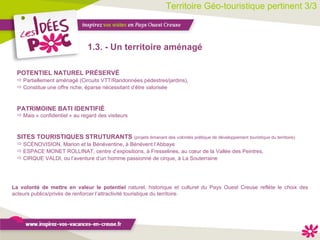 Territoire Géo-touristique pertinent 3/3 1.3. - Un territoire aménagé PATRIMOINE BATI IDENTIFIÉ Mais « confidentiel » au regard des visiteurs  La volonté de mettre en valeur le potentiel  naturel, historique et culturel du Pays Ouest Creuse reflète le choix des acteurs publics/privés de renforcer l’attractivité touristique du territoire.  POTENTIEL NATUREL PRÉSERVÉ Partiellement aménagé (Circuits VTT/Randonnées pédestres/jardins), Constitue une offre riche, éparse nécessitant d’être valorisée SITES TOURISTIQUES STRUTURANTS  (projets émanant des volontés politique de développement touristique du territoire) SCÉNOVISION, Marion et la Bénéventine, à Bénévent l’Abbaye ESPACE MONET ROLLINAT, centre d’expositions, à Fresselines, au cœur de la Vallée des Peintres, CIRQUE VALDI, ou l’aventure d’un homme passionné de cirque, à La Souterraine 