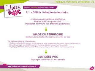 Politique marketing cohérente 1/3 2.1. - Définir l’identité du territoire  IMAGE DU TERRITOIRE Identitaire, donc structurante, reconnue et validée par tous Localisation géographique stratégique Mise en valeur du patrimoine Implication commune des différents partenaires Elle s’articule autour de 3 thématiques : Tradition, authenticité, saveurs, terroir   (relayée par le site touristique « Le Scénovision : Marion et la Bénéventine), Sincérité, partage, convivialité, aventure humaine, passion  ( relayée par le Cirque Valdi), Paysage, patrimoine, culture, savoir-faire   (relayé par l’Espace Monet Rollinat – La vallée des peintres) LES IDÉES POC Paysages préservés & Lieux secrets 