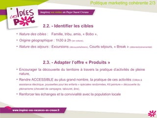 Politique marketing cohérente 2/3 2.2. - Identifier les cibles   Nature des cibles  :  Famille, tribu, amis, « Bobo », Origine géographique  : 1h30 à 2h  (en voiture), Nature des séjours :   Excursions  (découverte/loisirs),  Courts séjours, « Break »  (détente/évènementiel) Encourager la découverte du territoire à travers la pratique d’activités de pleine nature, Rendre ACCESSIBLE au plus grand nombre, la pratique de ces activités  (Vélos à assistance électrique, poussettes pour les enfants « spéciales randonnées, Kit peinture « découverte du pleinairisme (chevalet de campagne, tabouret, âne), Renforcer les échanges et la convivialité avec la population locale  2.3. - Adapter l’offre « Produits » 