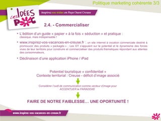 Politique marketing cohérente 3/3 2.4. - Commercialiser Considérer l’outil de communication comme vecteur d’image pour ACCENTUER le PARADOXE  L’édition d’un guide « papier » à la fois « séduction » et pratique : classique, mais indispensable ! www.inspirez-vos-vacances-en-creuse.fr :  un site internet à vocation commerciale destiné à promouvoir des produits « packagés » ; Les OT s’appuient sur le potentiel et le dynamisme des forces vives de leur territoire pour construire et commercialiser des produits thématiques répondant aux attentes des consommateurs, Déclinaison d’une application iPhone / iPad Potentiel touristique « confidentiel » Contexte territorial : Creuse - déficit d’image associé FAIRE DE NOTRE FAIBLESSE… UNE OPORTUNITÉ ! 