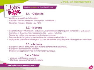 L’iPad,  un incontournable !  3.1. - Objectifs 3.4. - Cibles Améliorer la qualité de l’information, Valoriser l’offre en préservant son aspect « confidentiel », Renforcer l’image « décalée » du POC. 3.3. - Actions Équiper les offices de tourisme d’un matériel performant et dynamique, Équiper les établissements hôteliers, Décliner une application iPad de l’information touristique. Visiteurs en Offices de tourisme, Clients de passage chez les hébergeurs ,  3.2. - Moyens Gérer et diffuser l’information « séduction », évènementielle et pratique en temps réel  (≠ guide papier), Intensifier et dynamiser les messages (textes + vidéos + photos), Séduire les visiteurs de passage pour les inciter à revenir, Favoriser les échanges et la convivialité entre professionnels et clients, Impliquer les prestataires hébergeurs pour les sensibiliser à la politique de développement touristique. 
