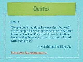 Quotes

Quote

"People don't get along because they fear each
other. People fear each other because they don't
know each other. They don't know each other
because they have not properly communicated
with each other."

                    -- Martin Luther King, Jr.

Press here for assignment 2
 