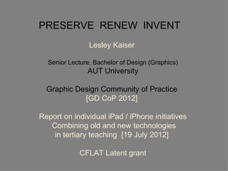 PRESERVE RENEW INVENT
                Lesley Kaiser

  Senior Lecture, Bachelor of Design (Graphics)
               AUT University

  Graphic Design Community of Practice
            [GD CoP 2012]

Report on individual iPad / iPhone initiatives
   Combining old and new technologies
    in tertiary teaching [19 July 2012]

            CFLAT Latent grant
 