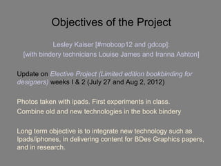Objectives of the Project
            Lesley Kaiser [#mobcop12 and gdcop]:
  [with bindery technicians Louise James and Iranna Ashton]

Update on Elective Project (Limited edition bookbinding for
designers) weeks I & 2 (July 27 and Aug 2, 2012)

Photos taken with ipads. First experiments in class.
Combine old and new technologies in the book bindery

Long term objective is to integrate new technology such as
Ipads/iphones, in delivering content for BDes Graphics papers,
and in research.
 