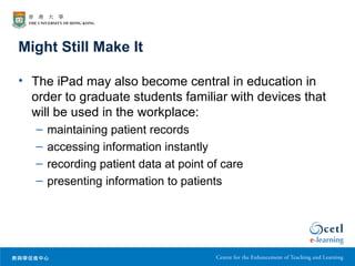 Might Still Make It

• The iPad may also become central in education in
  order to graduate students familiar with devices that
  will be used in the workplace:
   –   maintaining patient records
   –   accessing information instantly
   –   recording patient data at point of care
   –   presenting information to patients
 