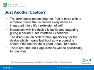 Just Another Laptop?
• The form factor means that the iPad is more akin to
  a mobile phone that is carried everywhere i.e.
  integrated into a life / extension of self
• Interaction with the device is tactile and engaging
  giving a distinct User Interface Experience
• The iPad runs on code written specifically for the
  device which means fast boot up + processing
  speed + the battery life is good (about 10 hours)
• There are 200,000 + applications written specifically
  for the iPad


   http://www.ipadineducation.co.uk/iPad_in_Education/iPad_v_Netbook.html
 