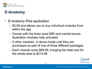 E-Anatomy

• E-Anatomy iPad application
  – $3.99 and allows you to buy individual modules from
    within the app
  – Comes with the brain axial MRI and cranial nerves
    illustration modules fully activated
  – 2 other modules in demo-mode until they are
    purchased as part of one of three different packages
  – Each module costs $69.99, bringing the total cost for
    the whole deal to $213.96

                            13
 