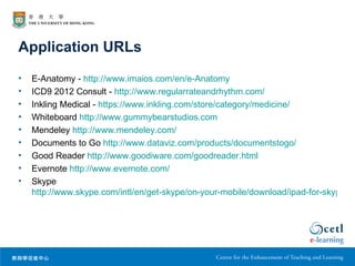Application URLs
•   E-Anatomy - http://www.imaios.com/en/e-Anatomy
•   ICD9 2012 Consult - http://www.regularrateandrhythm.com/
•   Inkling Medical - https://www.inkling.com/store/category/medicine/
•   Whiteboard http://www.gummybearstudios.com
•   Mendeley http://www.mendeley.com/
•   Documents to Go http://www.dataviz.com/products/documentstogo/
•   Good Reader http://www.goodiware.com/goodreader.html
•   Evernote http://www.evernote.com/
•   Skype
    http://www.skype.com/intl/en/get-skype/on-your-mobile/download/ipad-for-skype/
 