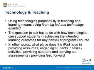 Technology & Teaching

• Using technologies purposefully in teaching and
  learning means being learning led and technology
  enabled
• The question to ask has to do with how technologies
  can support students in achieving the intended
  learning outcomes for any particular program / course
• In other words, what place does the iPad have in
  providing resources, engaging students in tasks /
  activities, providing supports and carrying out
  assessments / providing feed forward
 