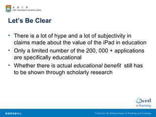 Let’s Be Clear

• There is a lot of hype and a lot of subjectivity in
  claims made about the value of the iPad in education
• Only a limited number of the 200, 000 + applications
  are specifically educational
• Whether there is actual educational benefit still has
  to be shown through scholarly research
 