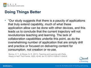 Doing Things Better

• “Our study suggests that there is a paucity of applications
  that truly extend capability, much of what these
  application allow can be done with other devices, and this
  leads us to conclude that the current trajectory will not
  revolutionize teaching and learning. The lack of
  collaboration capabilities underlie this point, as do the
  overwhelming number of application that are simply drill
  and practice or focused on delivering content for
  consumption, not creation or re-use.
  Murray, O. T., & Olcese, N. R. (2011). Teaching and Learning with iPads,
  Ready or Not? TechTrends, 55(6), 42-48. doi:10.1007/s11528-011-0540-6
 