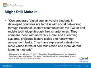 Might Still Make It

• “Contemporary ‘digital age’ university students in
  developed countries are familiar with social networking
  through Facebook, instant communication via Twitter and
  mobile technology through their smartphones. They
  compare these with university e-mail and e-learning
  systems, projected lecture slides and handwritten
  assessment tasks. They have expressed a desire for
  more varied forms of communication and more vibrant
  learning methods”
   Manuguerra, M., & Petocz, P. (2011). Promoting Student Engagement by Integrating
   New Technology into Tertiary Education: The Role of the iPad. Asian Social Science,
   7(11), 61-65. doi:10.5539/ass.v7n11p61
 