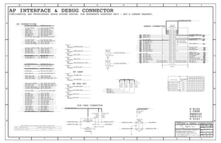 OUT
OUT
OUT
OUT
OUT
IN
OUT
OUT
BI
IN
BI
PP
PP
OUT
OUT
IN
IN
IN
IN
IN
OUT
OUT OUT
OUT
OUT
IN
BI
IN
OUT
IN
IN
IN
PP
PP
OUT
PP
PP
PP
GND
PP
IN
IN
OUT
OUT
OUT
OUT
PP
PP
PP
PP
CLK
RST
VCC
SWP
GND
DETECT
I/O
OUT
IN
REFERENCE DESIGNATOR(S) BOM OPTION
TABLE_5_HEAD
QTY DESCRIPTIONPART#
TABLE_5_ITEM
Apple Inc.
THE INFORMATION CONTAINED HEREIN IS THE
PROPRIETARY PROPERTY OF APPLE INC.
124578
B
D
8 7 6 5 4 3
C
B
A
NOTICE OF PROPRIETARY PROPERTY:
PAGE
12
D
A
C
PAGE TITLE
SHEET
IV ALL RIGHTS RESERVED
R
D
SIZEDRAWING NUMBER
REVISION
BRANCH
6 3
THE POSESSOR AGREES TO THE FOLLOWING:
I TO MAINTAIN THIS DOCUMENT IN CONFIDENCE
III NOT TO REVEAL OR PUBLISH IT IN WHOLE OR PART
II NOT TO REPRODUCE OR COPY IT
PARTS TABLE FOR P105 SIM CARD, WHILE PINOUT IS BEING FIXED
BB NOR SPI
SIM CARD CONNECTOR
0X02BOOT_HSIC_OPTION
AP INTERFACE & DEBUG CONNECTOR
CONFIDENTIAL AND PROPRIETARY APPLE SYSTEM DESIGN. FOR REFERENCE PURPOSES ONLY - NOT A CHANGE REQUEST.
BOOT_CONFIG
0
0X01
SW REGISTER
DZ101
X
CXXX
XW206
3 01456
0
52 55
X
5453
00
50
0
4948
0 0
1 0 0 0 0 0 1 X
X
X
X
0
1
X
1
10
0
0
0
1
0
0
0
0
0
0
0
1
1
1
47
X0X00
X
X
X
X
0X08
0X03
R104
XW
C
R
U
DZ
U101
VALUE
BOOT OPTIONS
AP CONNECTIONS
GPIO54/BOOT_CONFIG_0
BT UART
2
51
GPIO/BOOT_CONFIG CONFIGURATION
NC
GPIO51/BOOT_CONFIG_3
GPIO53/BOOT_CONFIG_1 GPIO48/BOOT_CONFIG_6
ENABLE SAHARA PROTOCOL
BOOT_USB_OPTION
BOOT_NAND_OPTION
BOOT_DEFAULT_OPTION
NC
HSIC_BB_DATA
HSIC_BB_STROBE
DEBUG CONNECTOR
24
2123
2124
42444
42444
42444
42444
42444
2124
25
2124
PP31013_RF
NOSTUFF
SM
P4MM
PP31014_RF
P4MM
SM
NOSTUFF
24
R31004_RF
1%
MF
01005
1/32W
15.00K
CELL
2325
21 25
21 37
21 25
21 25
21 25
2125
212532 21 25
21
2123
J31010_RF
AXE654124
NOSTUFF
M-ST-SM
23 24
21 25
21 25
21 25
21 22 24 25 28
21 22 24
21 25
PP31003_RF
NOSTUFF
P4MM
SM
PP31004_RF
P4MM
SM
NOSTUFF
21 25 32
PP31005_RF
SM
P4MM
NOSTUFF
J31002_RF
F-ST-SM
NOSTUFF
MM4829-2702
J31003_RF
F-ST-SM
MM4829-2702
NOSTUFF
PP31001_RF
SM
P4MM
NOSTUFF
PP31006_RF
P4MM
NOSTUFF
SM
DZ31001_RF
CELL
TPD4E101DPW
SON4
DZ31002_RF
12V-33PF
01005
CELL
PP31007_RF
SM
P4MM
NOSTUFF
2125
2125
2125
2125
21 37
21 23 24
PP31015_RF
NOSTUFF
P4MM
SM
PP31016_RF
SM
P4MM
NOSTUFF
PP31017_RF
SM
P4MM
NOSTUFF
PP31018_RF
SM
P4MM
NOSTUFF
R31101_RF
10K
CELL
1/32W
MF
01005
1%
R31102_RF
CELL
MF
01005
1%
1/32W
10K
R31103_RF
CELL
10K
1/32W
01005
MF
1%
R31104_RF
1/32W
CELL
01005
10K
1%
MF
R31005_RF
0.00
MF
NOSTUFF
1/32W
0%
01005
OMIT
J31001_RF
F-ST-SM
SIM-CARD-N41
21 37
21 22 23 29 30 31 33 34
SYSTEM & DEBUG CONNECTORS
CELLJ31001_RFP105 SIM TRAY1512S0088
I2S3_BT_BCLK
PP_LDO14_2P65
LAT_SW1_CTL
PP_LDO6_RUIM_1V8
SIMCRD_IO_CONN
SIM_SWP
SIM_DETECT
SIMCRD_RST_CONN
UART1_BT_CTS_L
PP_BATT_VCC_CONN
PMIC_RESOUT_L
DEBUG_RST_L
RESET_PMU_L
RADIO_ON_L
BB_UART_TXD
BB_UART_RTS_L
50_HSIC_BB_DATA
UART1_BT_RTS_L
BT_PCM_SYNC
WLAN_UART_TXD
PMU_CLK_32K_WLAN
HSIC1_BB_DATA
UART1_BT_RXD
PMU_GPIO_WLAN_REG_ON
WLAN_REG_ON
SIMCRD_RST_CONN
BT_UART_RXD
PP_LDO6_RUIM_1V8
SIM_DETECT
GPIO_BB_HSIC_DEV_RDY
GPIO_51
ANT_SEL_1
UART4_BB_RTS_L
LAT_SW1_CTL
PBL_RUN_BB_HSIC1_RDY
BB_RST_L
SIMCRD_IO_CONN
BB_WAKE_HOST
BT_REG_ON
AP_HSIC1_RDY
BB_UART_CTS_L
UART3_WLAN_TXD
PP_WL_BT_VDDIO_AP
PMU_GPIO_WLAN_HOST_WAKE
GPIO_WLAN_HSIC_DEV_RDY
GPIO_WLAN_HSIC_HOST_RDY
HSIC2_WLAN_STB
PMU_GPIO_BT_HOST_WAKE
BB_UART_RXD
PS_HOLD
BB_UART_CTS_L
GPIO_DEBUG_LED
BB_JTAG_TDO
BB_JTAG_TMS
BB_JTAG_TCK
RF_RESET_L
90_BB_USB_D_N
BB_USB_VBUS
BB_JTAG_TRST_L
BB_JTAG_RTCLK
ANT_SEL_2
90_BB_USB_D_P
BB_USB_VBUS
UART4_BB_RXD
GPIO_BB_GSM_TXBURST
=PPBATT_VCC_RF
GPIO_WLAN_HSIC_RESUME
BT_WAKE
BB_HSIC1_REMOTE_WAKE
HSIC2_WLAN_DATA
UART3_WLAN_RXD
GPIO_BT_WAKE
50_HSIC_WLAN_STROBE
BT_PCM_CLK
BT_REG_ON
BT_UART_TXD
RESET_PMU_L
AP_HSIC1_RDY
SIMCRD_CLK_CONN
BT_WAKE
PP_SMPS3_MSME_1V8
RESET_DET_L
BB_JTAG_TDI
GPIO_BB_RADIO_ON_L
GPIO_BB_RST_DET_L
GPIO_BB_RST_L
RESET_DET_L
BB_RST_L
TX_GTR_THRESH
PMU_GPIO_BB_WAKE
AP_WAKE_MODEM
PBL_RUN_BB_HSIC1_RDY
RST_SYSTEM_L
GPIO_BB_IPC_GPIO
RADIO_ON_L
90_BB_USB_D_P
UART4_BB_TXD
PP_LDO6_RUIM_1V8
SIMCRD_RST_CONN
SIMCRD_IO_CONN SIM_DETECT
PMU_GPIO_BB_RST_L
GPIO_BB_DIAGS_RDY
PMIC_SSBI
SIMCRD_CLK_CONN
BB_UART_TXD
BB_UART_RXD
PBL_RUN_BB_HSIC1_RDY
AP_HSIC1_RDY
90_BB_USB_D_N
50_HSIC_BB_STROBE
BT_UART_TXD
50_HSIC_BB_STROBE
50_HSIC_BB_DATA
BB_ERROR_FLAG
RADIO_ON_L
RF_RESET_L
DEV_HSIC3_RDY
AP_HSIC3_RDY
BB_WAKE_HOST
BB_UART_RTS_L
WLAN_UART_RXD
WLAN_HOST_WAKE
WLAN_HSIC3_RESUME
ANT_PORTB_3
BT_UART_RXD
PP_WLAN_MAIN_VCC
USB_BB_D_N
BB_VBUS_DET
PP_BATT_VCC_CONN
ANT_PORTB_1
I2S3_BT_DOUT
I2S3_BT_DIN
I2S3_BT_LRCK
SPI_DATA_MOSI
SPI_DATA_MISO
SPI_CS_L
SPI_CLK
SIMCRD_CLK_CONN
SLEEP_CLK_32K
GPIO_BB_GPS_SYNC
ANT_PORTB_1
ANT_PORTB_2
UART1_BT_TXD
BT_UART_RTS_L
UART4_BB_CTS_L
USB_BB_D_P
PP_SYNC
CLK32K_AP
WLAN_REG_ON
BT_PCM_IN
ANT_PORTB_3
HSIC1_BB_STB
50_HSIC_WLAN_DATA
LAT_SW1_CTL
ANT_SEL_2
ANT_SEL_1
GPIO_51
PP_SMPS3_MSME_1V8
GPIO_BB_HSIC_HOST_RDY
=PPBATT_VCC_WL
=PP1V8_S2R_WL
BT_HOST_WAKE
BT_PCM_OUT
PMU_GPIO_BT_REG_ON
BT_UART_CTS_L
ANT_PORTB_2
ANT_PORTA_1
PP_LDO14_2P65
051-9374
13.0.0
31 OF 102
21 OF 46
1
1
1
2
50
42
44
46
48
32
34
36
38
40
26
22
24
28
30
16
14
12
18
20
2
10
8
6
4
49
47
45
43
41
33
31
29
27
25
23
21
35
37
39
7
5
3
1
19
17
15
9
11
13
52
54
51
53
55
58 57
56
1
1
1
4
2
3
1
4
2
3
1
1
1
5
32
41
1
2
1
1
1
1
1
1
2
1
2
1
2
1
2
1
2
3
2
1
6
8
9
10
11
13
5
12
7
4 44
132122273235
2125
212224
21 25
21 25
2125
4 44
2124
4 44
37
37
42 44
3 44
4 44
42
21 37
4
4 442125
4 44
37
42
4
4
3 44
42
2124
4 10 44
4
39
4
2137
25
3 44
4 44
4
37
37
2137
2137
2123
2125
4
4
4
2125
212324
25
42
25
2125
3 10 42
4
2123
2124
4 10 44
21 22 24
2125
2125 21 25
42
4
23 24
21 25
2125
2125
21 25
21 25
2124
2124
21 37
21 24
21 24
25
21 23
21
37
37
2125
2125
37
37
37
13 21 25
2137
37
10 44
42
2122232930313334
13 21 25
4 44
4 44
4 44
25
25
25
25
2125
23 24
4
132125
132125
4 44
37
4 44
10 44
25
37
2137
37
132125
3 44
37
2125
212532
212532
2125
2122242528
4
39
39
37
37
42
37
13 21 25
13 21 22 27 32 35
 