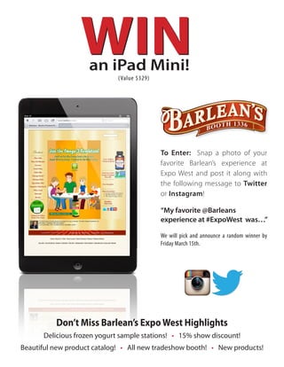 an iPad Mini!
                             (Value $329)




                                            To Enter: Snap a photo of your
                                            favorite Barlean’s experience at
                                            Expo West and post it along with
                                            the following message to Twitter
                                            or Instagram!

                                            “My favorite @Barleans
                                            experience at #ExpoWest was…”

                                            We will pick and announce a random winner by
                                            Friday March 15th.




          Don’t Miss Barlean’s Expo West Highlights
      Delicious frozen yogurt sample stations! • 15% show discount!
Beautiful new product catalog! • All new tradeshow booth! • New products!
 