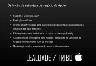 Definição da estratégia de negócio da Apple


    Cupertino, Califórnia, EUA

    Produção na China

    Grande objectivo passa pelo avanço tecnológico através da qualidade e
     inovação dos seus produtos

    Prima pela excelência dos seus produtos: luxo e user-friendly

    A Apple pratica um negócio para massas, agregando as vertentes de
     negócio/entretenimento num só mercado

    Marketing inovador, comunicação tenaz e diferenciadora




                  LEALDADE / TRIBO
 