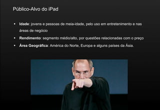 Público-Alvo do iPad

   Idade: jovens e pessoas de meia-idade, pelo uso em entretenimento e nas
    áreas de negócio

   Rendimento: segmento médio/alto, por questões relacionadas com o preço

   Área Geográfica: América do Norte, Europa e alguns países da Ásia.
 