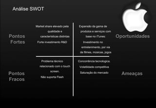 Análise SWOT


         Market share elevado pela      Expansão da gama de
                  qualidade e            produtos e serviços com
Pontos      características distintas         base no iTunes:        Oportunidades
Fortes    Forte investimento R&D           Investimento no
                                          entretenimento, por via
                                         de filmes, músicas, jogos


             Problema técnico           Concorrência tecnologica.
           relacionado com o touch       Volatilidade competitiva
                    screen.              Saturação do mercado
Pontos                                                                 Ameaças
            Não suporta Flash
Fracos
 