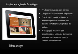 Implementação da Estratégia

                                 Produtos Exclusivos, sem paralelo

                                 Criação de um tribo leal de seguidores

                                 Criação de um Valor simbólico e
                                  monetário premium: contribui para
                                  assumir o iPad como um produto de
                                  eleição

                                 A divulgação de vídeos com
                                  experiências de utilização diminuem a
                                  incerteza e aumentam a zona de
                                  conforto dos utilizadores


  Diferenciação
 