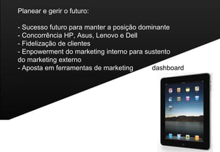 Planear e gerir o futuro:

- Sucesso futuro para manter a posição dominante
- Concorrência HP, Asus, Lenovo e Dell
- Fidelização de clientes
- Enpowerment do marketing interno para sustento
do marketing externo
- Aposta em ferramentas de marketing      dashboard
 