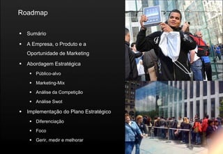 Roadmap

   Sumário

   A Empresa, o Produto e a
    Oportunidade de Marketing

   Abordagem Estratégica
      Público-alvo

      Marketing-Mix

      Análise da Competição

      Análise Swot

   Implementação do Plano Estratégico
      Diferenciação

      Foco

      Gerir, medir e melhorar
 