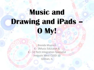 Music and
Drawing and iPads –
      O My!
              Brenda Muench
          K - 3Music Educator &
    K – 12 Tech Integration Specialist
         Iroquois West CUSD 10
                 Gilman, IL
 