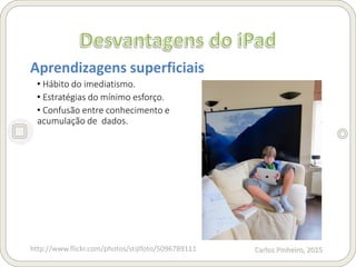 Carlos Pinheiro, 2015
Aprendizagens superficiais
• Hábito do imediatismo.
• Estratégias do mínimo esforço.
• Confusão entre conhecimento e
acumulação de dados.
http://www.flickr.com/photos/stijlfoto/5096789111
 