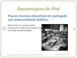 Carlos Pinheiro, 2015
Poucos recursos educativos em português
com potencialidade didática.
http://www.flickr.com/photos/davidrn/1294933659
Pode correr-se o risco de adotar
recursos em função da tecnologia e não
em função da aprendizagem.
 