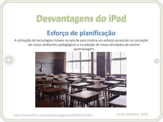 Carlos Pinheiro, 2015
Esforço de planificação
A utilização de tecnologias móveis na sala de aula implica um esforço acrescido na conceção
de novos ambientes pedagógicos e na adoção de novas atividades de ensino-
aprendizagem.
http://www.flickr.com/photos/ogwrnsk/5020182142/
 