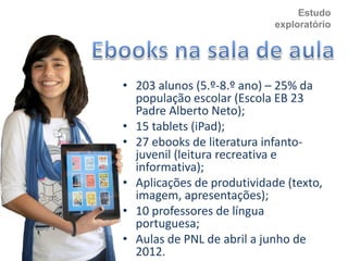 Estudo
exploratório
• 203 alunos (5.º-8.º ano) – 25% da
população escolar (Escola EB 23
Padre Alberto Neto);
• 15 tablets (iPad);
• 27 ebooks de literatura infanto-
juvenil (leitura recreativa e
informativa);
• Aplicações de produtividade (texto,
imagem, apresentações);
• 10 professores de língua
portuguesa;
• Aulas de PNL de abril a junho de
2012.
 