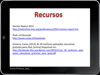 Carlos Pinheiro, 2015
Horizon Report 2014
http://redarchive.nmc.org/publications/2014-horizon-report-k12
iPads na Educação
http://www.scoop.it/t/ipadsedu
Pinheiro, Carlos (2012), As 50 melhores aplicações educativas
gratuitas para iPad, [online] Disponível em:
http://lerebooks.files.wordpress.com/2012/11/as_50_melhores_aplic
acoes_educativas_gratuitas_para_ipad.pdf
 