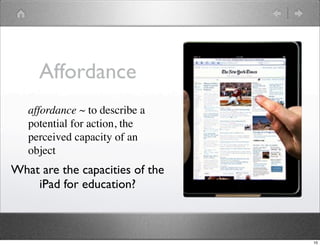 Affordance
   affordance ~ to describe a
   potential for action, the
   perceived capacity of an
   object
What are the capacities of the
    iPad for education?



                                 10
 