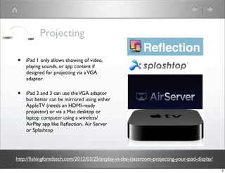 Projecting

•   iPad 1 only allows showing of video,
    playing sounds, or app content if
    designed for projecting via a VGA
    adaptor

•   iPad 2 and 3 can use the VGA adaptor
    but better can be mirrored using either
    AppleTV (needs an HDMI-ready
    projector) or via a Mac desktop or
    laptop computer using a wireless/
    AirPlay app like Reﬂection, Air Server
    or Splashtop




http://ﬁshingforedtech.com/2012/03/25/airplay-in-the-classroom-projecting-your-ipad-display/

                                                                                               9
 