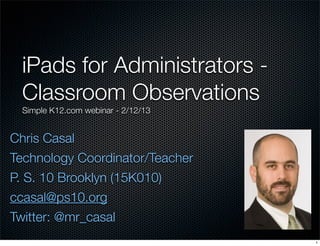 Chris Casal
Technology Coordinator/Teacher
P. S. 10 Brooklyn (15K010)
ccasal@ps10.org
Twitter: @mr_casal
iPads for Administrators -
Classroom Observations
Simple K12.com webinar - 2/12/13
1
 