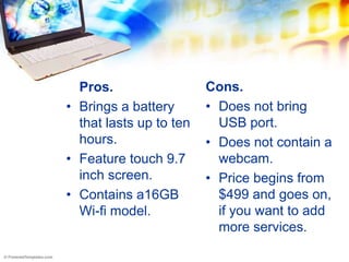 Pros.                  Cons.
• Brings a battery       • Does not bring
  that lasts up to ten     USB port.
  hours.                 • Does not contain a
• Feature touch 9.7        webcam.
  inch screen.           • Price begins from
• Contains a16GB           $499 and goes on,
  Wi-fi model.             if you want to add
                           more services.
 