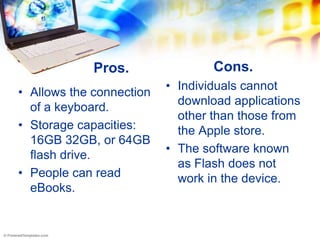 Pros.                Cons.
                          • Individuals cannot
• Allows the connection
                            download applications
  of a keyboard.
                            other than those from
• Storage capacities:       the Apple store.
  16GB 32GB, or 64GB
                          • The software known
  flash drive.
                            as Flash does not
• People can read           work in the device.
  eBooks.
 