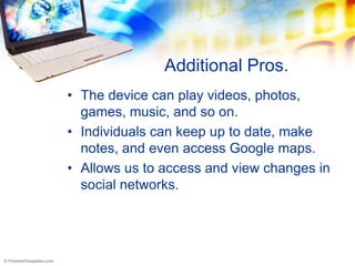 Additional Pros.
• The device can play videos, photos,
  games, music, and so on.
• Individuals can keep up to date, make
  notes, and even access Google maps.
• Allows us to access and view changes in
  social networks.
 
