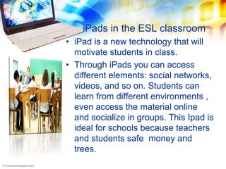 iPads in the ESL classroom
• iPad is a new technology that will
  motivate students in class.
• Through iPads you can access
  different elements: social networks,
  videos, and so on. Students can
  learn from different environments ,
  even access the material online
  and socialize in groups. This Ipad is
  ideal for schools because teachers
  and students safe money and
  trees.
 