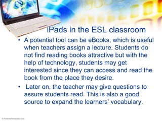 iPads in the ESL classroom
• A potential tool can be eBooks, which is useful
  when teachers assign a lecture. Students do
  not find reading books attractive but with the
  help of technology, students may get
  interested since they can access and read the
  book from the place they desire.
• Later on, the teacher may give questions to
  assure students read. This is also a good
  source to expand the learners’ vocabulary.
 
