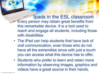 Ipads in the ESL classroom
• Every person may obtain great benefits from
  this remarkable device. It is a tool used to
  reach and engage all students, including those
  with disabilities.
• The iPad can help students that have lack of
  oral communication, even those who do not
  have all the extremities since with just a touch
  you can access what this device has to offer.
• Students who prefer to learn and retain more
  information by observing images, graphics and
  videos have a great source in their hands.
 