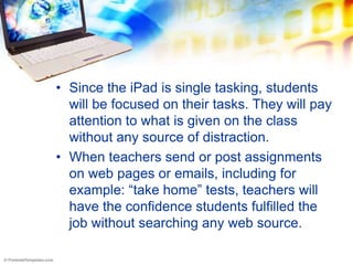 • Since the iPad is single tasking, students
  will be focused on their tasks. They will pay
  attention to what is given on the class
  without any source of distraction.
• When teachers send or post assignments
  on web pages or emails, including for
  example: “take home” tests, teachers will
  have the confidence students fulfilled the
  job without searching any web source.
 