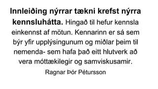 Innleiðing nýrrar tækni krefst nýrra
kennsluhátta. Hingað til hefur kennsla
einkennst af mötun. Kennarinn er sá sem
býr yfir upplýsingunum og miðlar þeim til
nemenda- sem hafa það eitt hlutverk að
vera móttækilegir og samviskusamir.
Ragnar Þór Pétursson
 