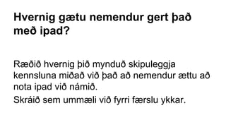 Hvernig gætu nemendur gert það
með ipad?
Ræðið hvernig þið mynduð skipuleggja
kennsluna miðað við það að nemendur ættu að
nota ipad við námið.
Skráið sem ummæli við fyrri færslu ykkar.
 