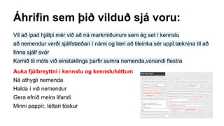 Áhrifin sem þið vilduð sjá voru:
Vil að ipad hjálpi mér við að ná markmiðunum sem ég set í kennslu
að nemendur verði sjálfstæðari í námi og læri að tileinka sér uppl.tæknina til að
finna sjálf svör
Komið til móts við einstaklings þarfir sumra nemenda,vonandi flestra
Auka fjölbreyttni í kennslu og kennsluháttum
Ná athygli nemenda
Halda í við nemendur
Gera efnið meira lifandi
Minni pappír, léttari töskur
 