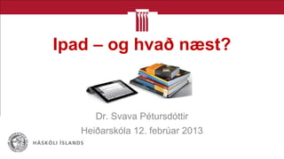 Ipad – og hvað næst?
Dr. Svava Pétursdóttir
Heiðarskóla 12. febrúar 2013
 