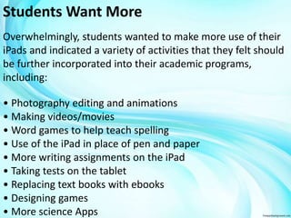 Students Want More 
Overwhelmingly, students wanted to make more use of their 
iPads and indicated a variety of activities that they felt should 
be further incorporated into their academic programs, 
including: 
• Photography editing and animations 
• Making videos/movies 
• Word games to help teach spelling 
• Use of the iPad in place of pen and paper 
• More writing assignments on the iPad 
• Taking tests on the tablet 
• Replacing text books with ebooks 
• Designing games 
• More science Apps 
 